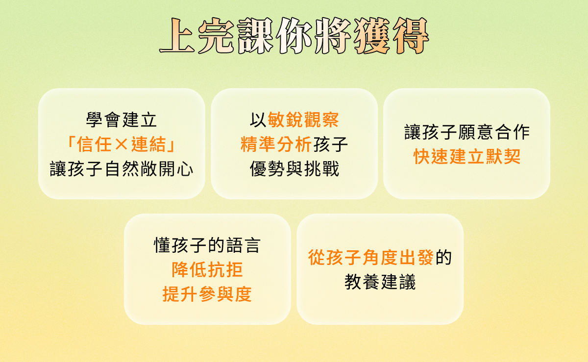 上完課你將獲得： 與孩子的信任與連結，敏銳觀察精準分析，快速建立默契、降低抵抗提升參與度、從孩子角度出發